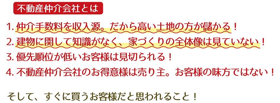 【不動産ビジネス4】　1.仲介手数料を収入源。だから高い土地が儲かる！　2.建物に関して知識がなく、家づくりの全体像は見ていない！　3.優先順位が低いお客様は見切られる！　4.不動産仲介会社のお得意様は売り主。お客様の味方ではない！　そして、すぐに買うお客様だと思われること！