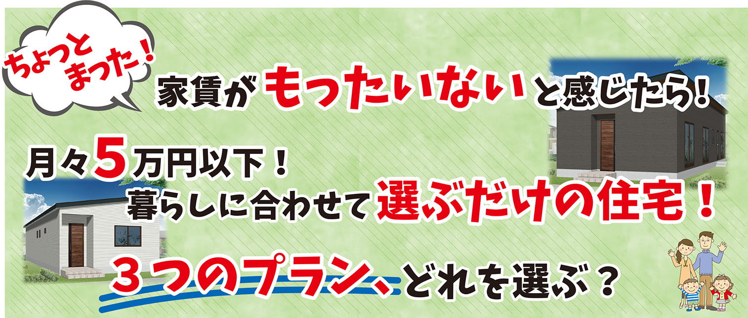 ちょっとまった！　家賃がもったいないと感じたら　月々5万円以下！　暮らしに合わせて選ぶだけの住宅！　3つのプラン、どれを選ぶ？