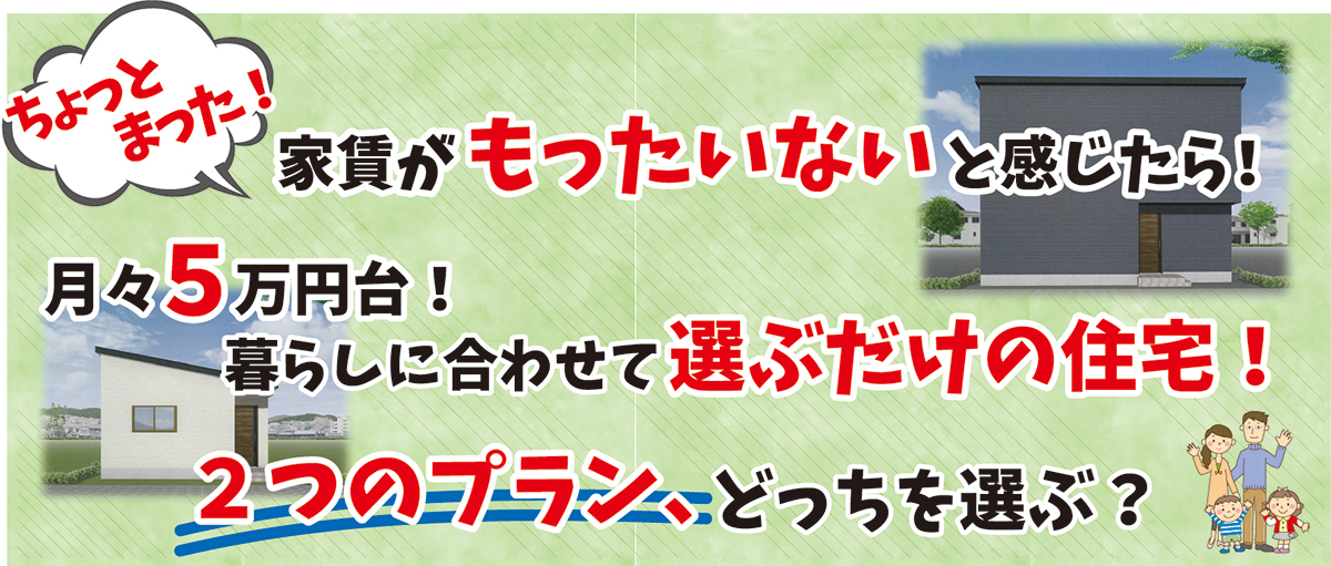 ちょっとまった！　家賃がもったいないと感じたら　月々5万円以下！　暮らしに合わせて選ぶだけの住宅！　3つのプラン、どれを選ぶ？